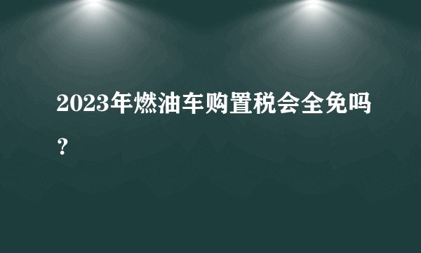 2023年燃油车购置税会全免吗？