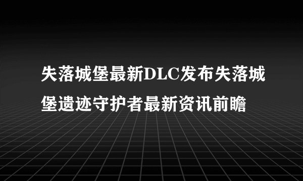 失落城堡最新DLC发布失落城堡遗迹守护者最新资讯前瞻