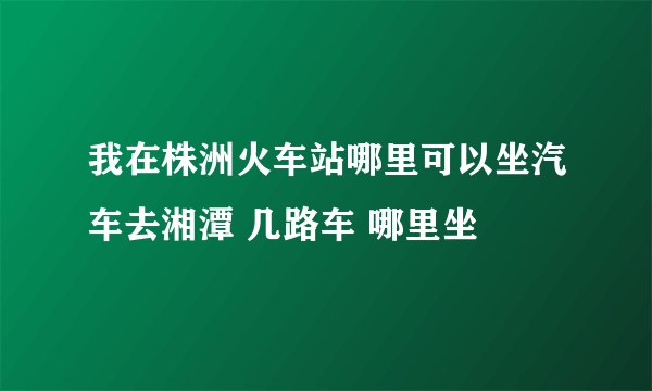 我在株洲火车站哪里可以坐汽车去湘潭 几路车 哪里坐