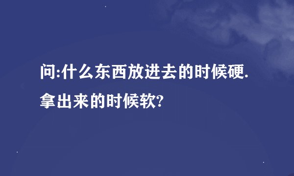 问:什么东西放进去的时候硬.拿出来的时候软?