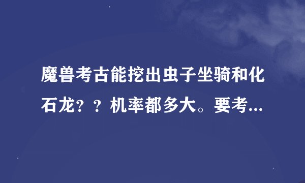 魔兽考古能挖出虫子坐骑和化石龙？？机率都多大。要考古多少才能挖到？