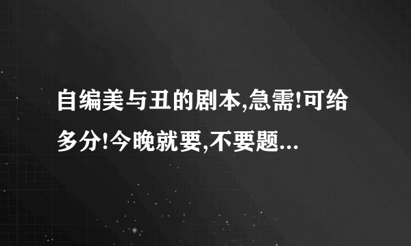 自编美与丑的剧本,急需!可给多分!今晚就要,不要题目什么的,给我可以演的,最好是人!