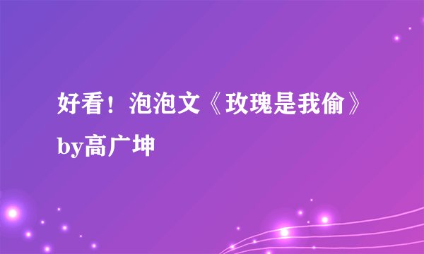 好看!泡泡文《玫瑰是我偷》by高广坤