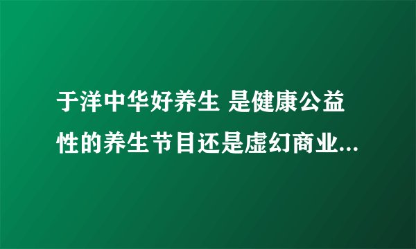 于洋中华好养生 是健康公益性的养生节目还是虚幻商业广告？----谁能鉴别真假，恳请告 ...