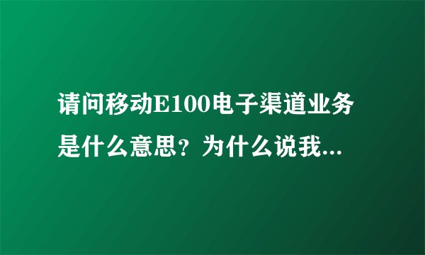 请问移动E100电子渠道业务是什么意思？为什么说我办理的业务已经生效？