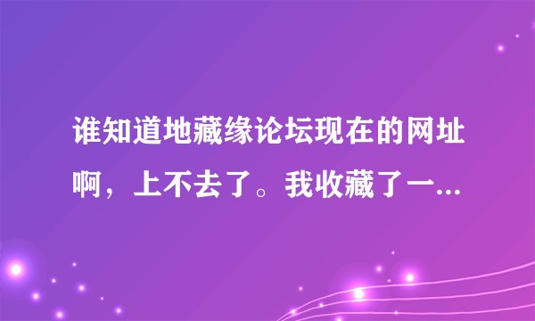 谁知道地藏缘论坛现在的网址啊，上不去了。我收藏了一些好帖子，我要下载出来呀。