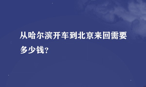 从哈尔滨开车到北京来回需要多少钱？