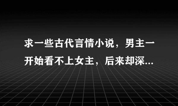 求一些古代言情小说，男主一开始看不上女主，后来却深爱女主的小说，女主要坚强，过程可小虐，但结局幸福