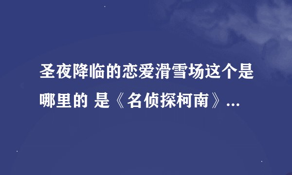 圣夜降临的恋爱滑雪场这个是哪里的 是《名侦探柯南》里面的一集么，还是魔术快斗的