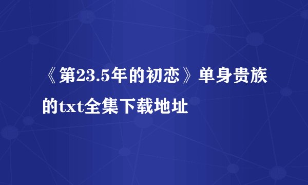 《第23.5年的初恋》单身贵族的txt全集下载地址