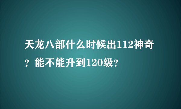 天龙八部什么时候出112神奇？能不能升到120级？