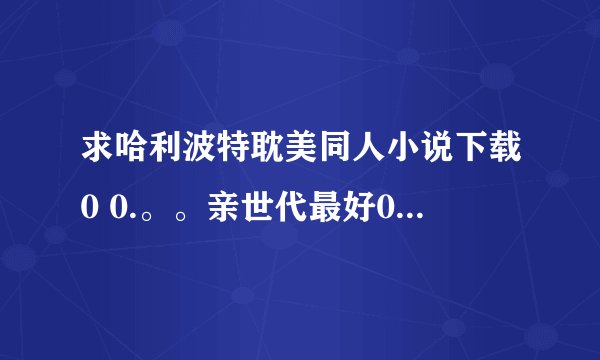 求哈利波特耽美同人小说下载0 0.。。亲世代最好0 0.。。各种求，多多益善0 0.。。