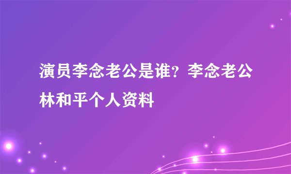 演员李念老公是谁？李念老公林和平个人资料