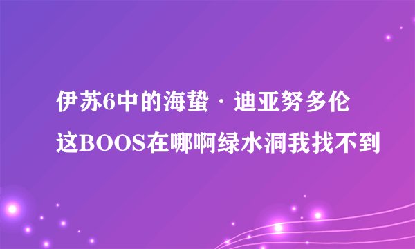 伊苏6中的海蛰·迪亚努多伦这BOOS在哪啊绿水洞我找不到