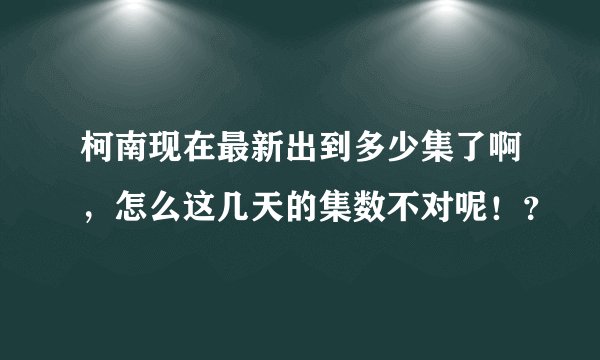 柯南现在最新出到多少集了啊，怎么这几天的集数不对呢！？