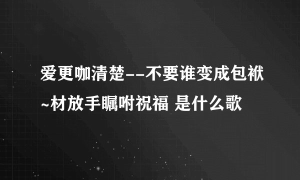 爱更咖清楚--不要谁变成包袱~材放手瞩咐祝福 是什么歌