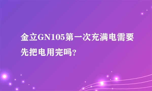 金立GN105第一次充满电需要先把电用完吗？