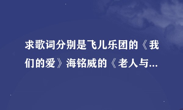 求歌词分别是飞儿乐团的《我们的爱》海铭威的《老人与海》还有动画片秦时明月主题曲《月光》的歌词 全部一