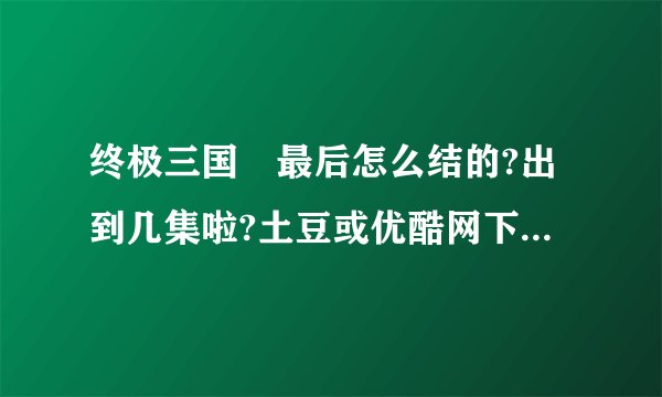 终极三国　最后怎么结的?出到几集啦?土豆或优酷网下的上完整的?