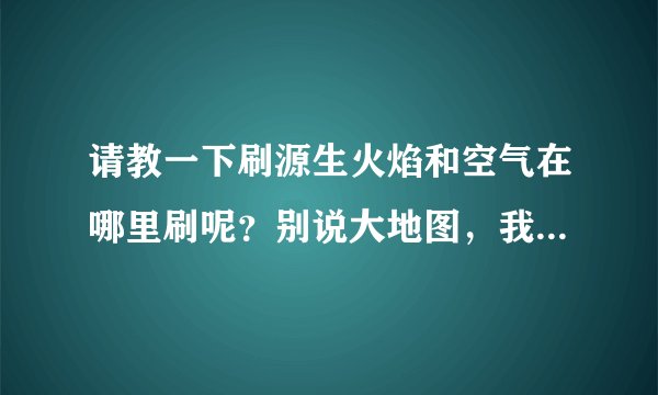 请教一下刷源生火焰和空气在哪里刷呢？别说大地图，我要具体点的