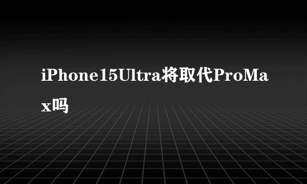 iPhone15Ultra将取代ProMax吗