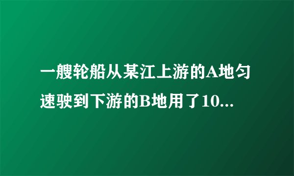 一艘轮船从某江上游的A地匀速驶到下游的B地用了10h，从B地匀速返回A地用了不到12h，这段江水流