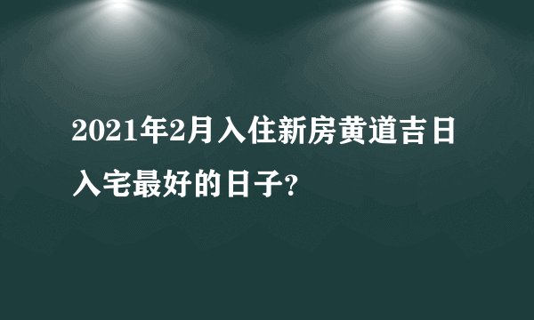 2021年2月入住新房黄道吉日 入宅最好的日子？