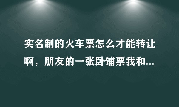 实名制的火车票怎么才能转让啊，朋友的一张卧铺票我和他一起去火车站能把他的退票买到吗