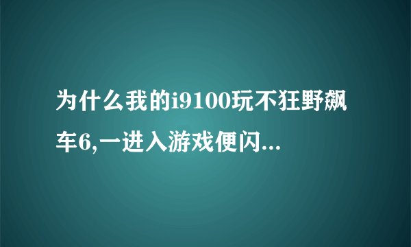 为什么我的i9100玩不狂野飙车6,一进入游戏便闪退,求解