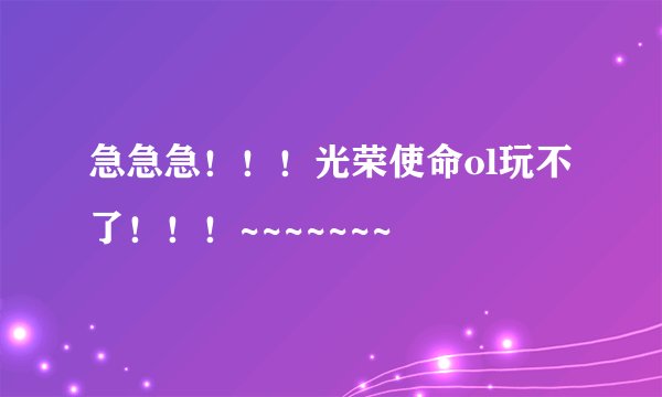 急急急！！！光荣使命ol玩不了！！！~~~~~~~