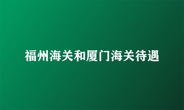 福州海关和厦门海关待遇