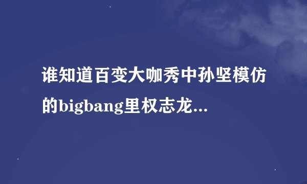 谁知道百变大咖秀中孙坚模仿的bigbang里权志龙的是他哪段视频？