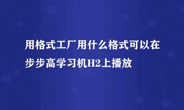 用格式工厂用什么格式可以在步步高学习机H2上播放