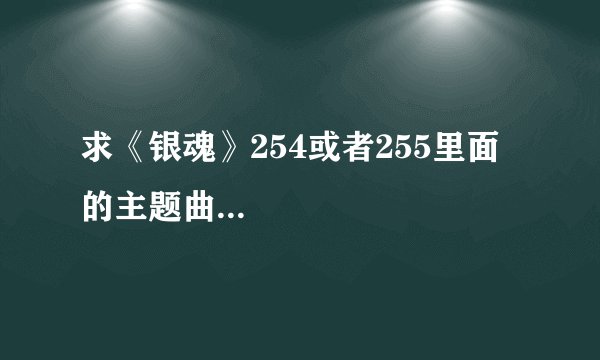求《银魂》254或者255里面的主题曲...
