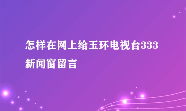 怎样在网上给玉环电视台333新闻窗留言