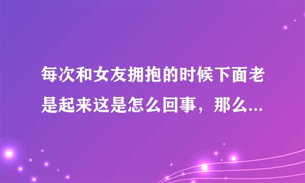 每次和女友拥抱的时候下面老是起来这是怎么回事，那么她的下面有没有反应？
