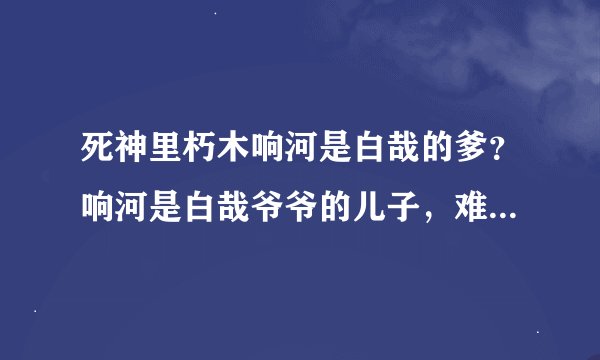 死神里朽木响河是白哉的爹？响河是白哉爷爷的儿子，难道说是他爹- -？