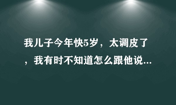 我儿子今年快5岁，太调皮了，我有时不知道怎么跟他说，有好几次都想直接打他一下，但是不舍得，怎么办