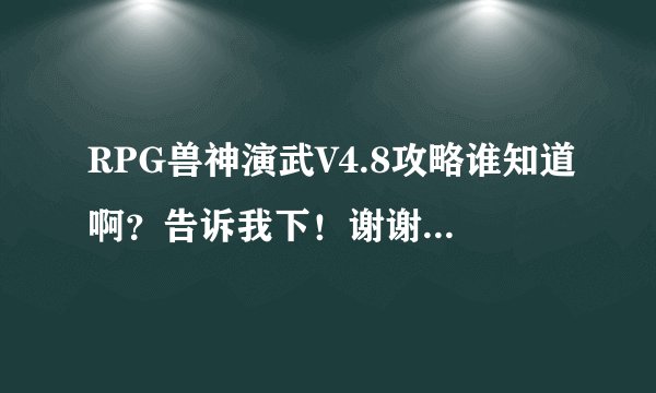 RPG兽神演武V4.8攻略谁知道啊？告诉我下！谢谢了，大神帮忙啊