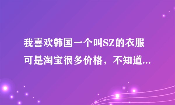 我喜欢韩国一个叫SZ的衣服可是淘宝很多价格，不知道能是什么样的，谁有经验告诉我怎么分辨呀~