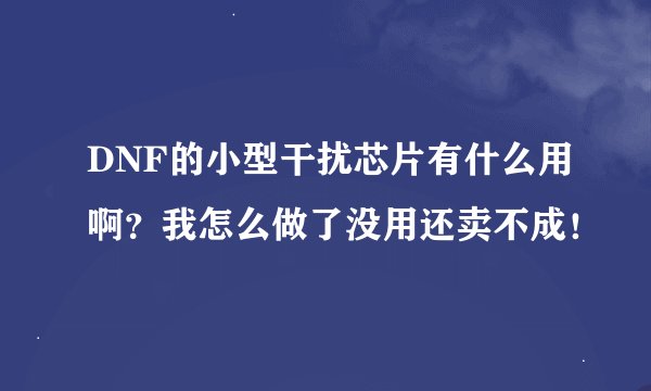 DNF的小型干扰芯片有什么用啊？我怎么做了没用还卖不成！