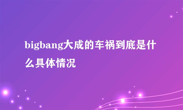 bigbang大成的车祸到底是什么具体情况