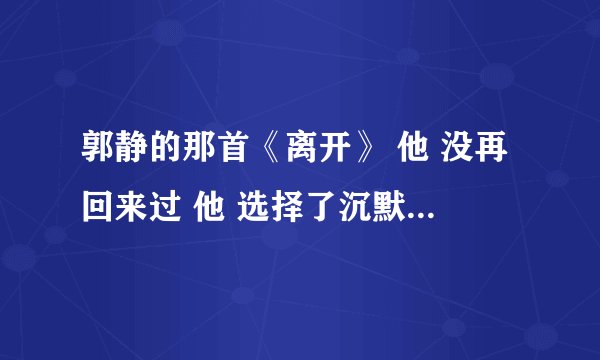 郭静的那首《离开》 他 没再回来过 他 选择了沉默 他 好像从来就 不曾属于我 在网上找不到，搜到的是