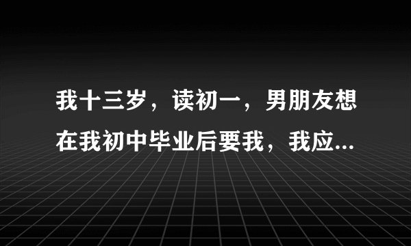 我十三岁，读初一，男朋友想在我初中毕业后要我，我应该给吗？
