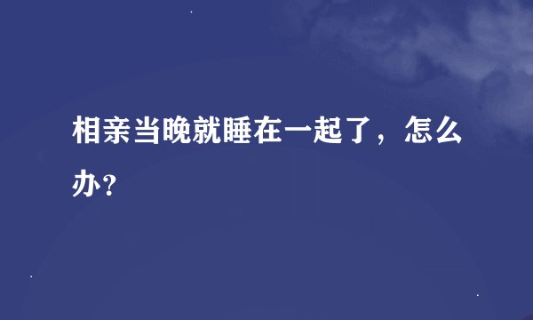 相亲当晚就睡在一起了，怎么办？