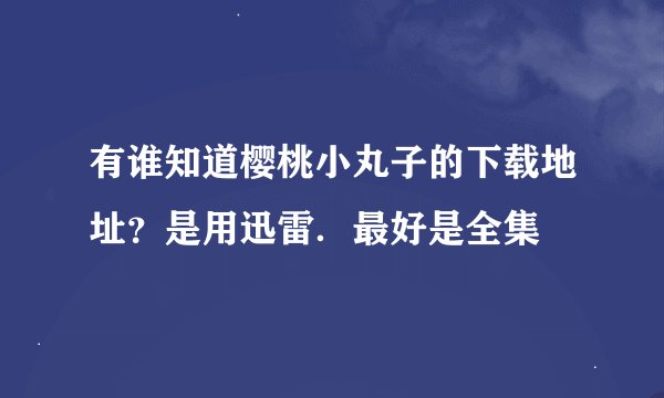 有谁知道樱桃小丸子的下载地址？是用迅雷．最好是全集