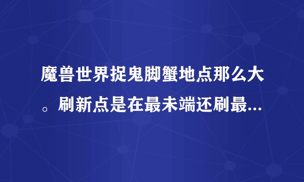 魔兽世界捉鬼脚蟹地点那么大。刷新点是在最未端还刷最前端还是路线中随机刷新的？