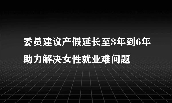 委员建议产假延长至3年到6年助力解决女性就业难问题