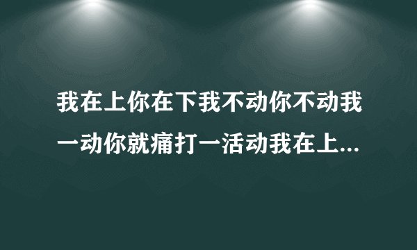 我在上你在下我不动你不动我一动你就痛打一活动我在上你在下你不动我不动我一动你就痛