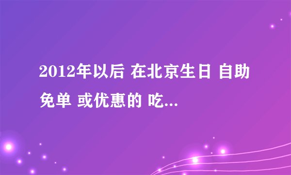 2012年以后 在北京生日 自助免单 或优惠的 吃喝玩乐有哪些啊 吃东西啊 看电影 唱歌 游乐园 什么的 谢谢